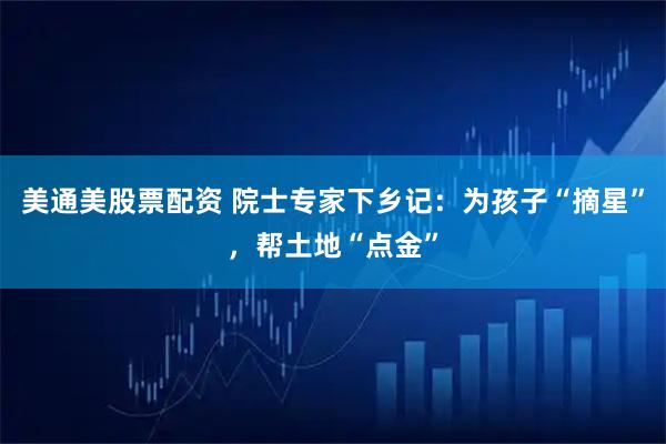 美通美股票配资 院士专家下乡记：为孩子“摘星”，帮土地“点金”