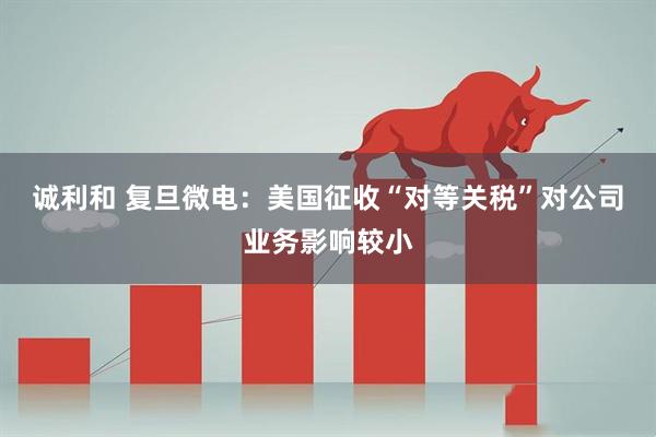 诚利和 复旦微电：美国征收“对等关税”对公司业务影响较小