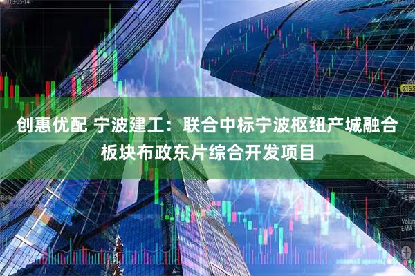 创惠优配 宁波建工：联合中标宁波枢纽产城融合板块布政东片综合开发项目