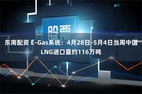 东南配资 E-Gas系统：4月28日-5月4日当周中国LNG进口量约116万吨