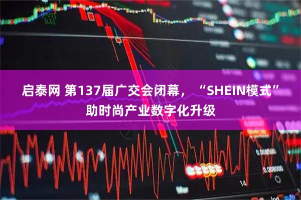 启泰网 第137届广交会闭幕， “SHEIN模式”助时尚产业数字化升级