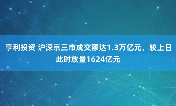 亨利投资 沪深京三市成交额达1.3万亿元，较上日此时放量1624亿元