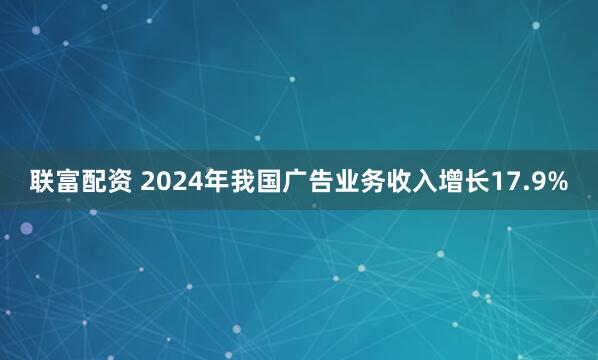 联富配资 2024年我国广告业务收入增长17.9%