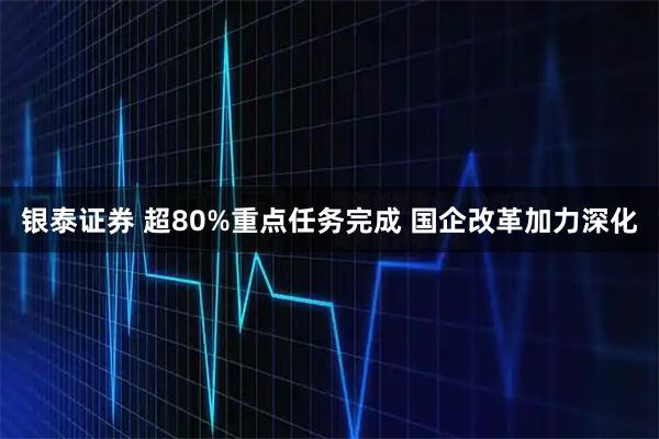 银泰证券 超80%重点任务完成 国企改革加力深化