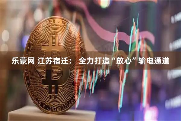 乐蒙网 江苏宿迁： 全力打造“放心”输电通道