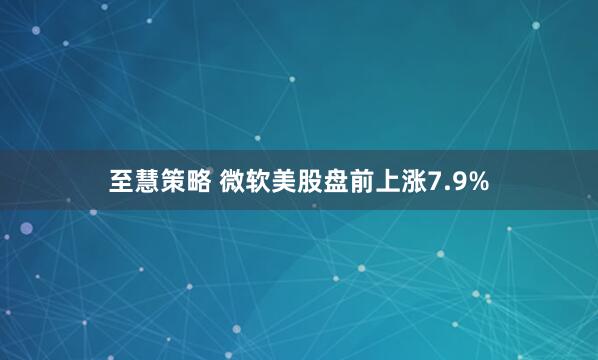 至慧策略 微软美股盘前上涨7.9%
