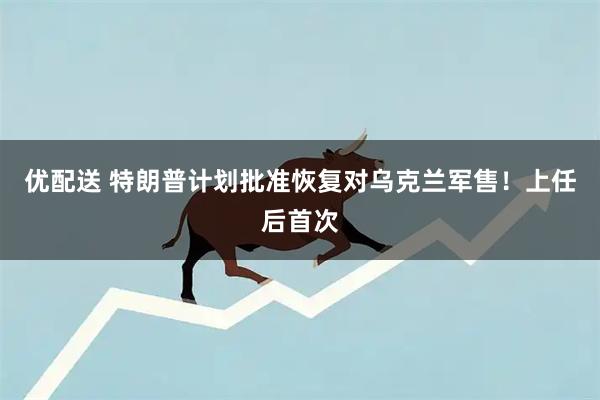 优配送 特朗普计划批准恢复对乌克兰军售！上任后首次