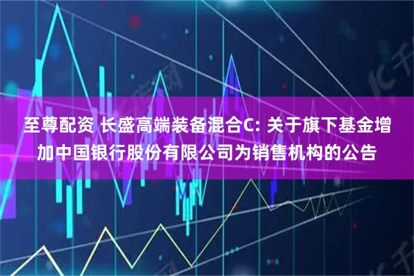 至尊配资 长盛高端装备混合C: 关于旗下基金增加中国银行股份有限公司为销售机构的公告