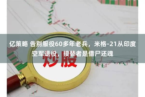 亿策略 告别服役60多年老兵，米格-21从印度空军退役，接替者是借尸还魂