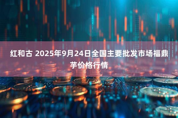 红和古 2025年9月24日全国主要批发市场福鼎芋价格行情