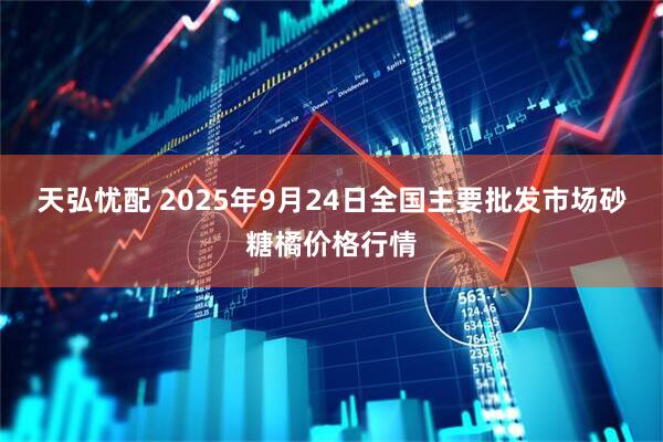 天弘忧配 2025年9月24日全国主要批发市场砂糖橘价格行情