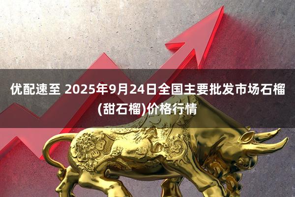 优配速至 2025年9月24日全国主要批发市场石榴(甜石榴)价格行情