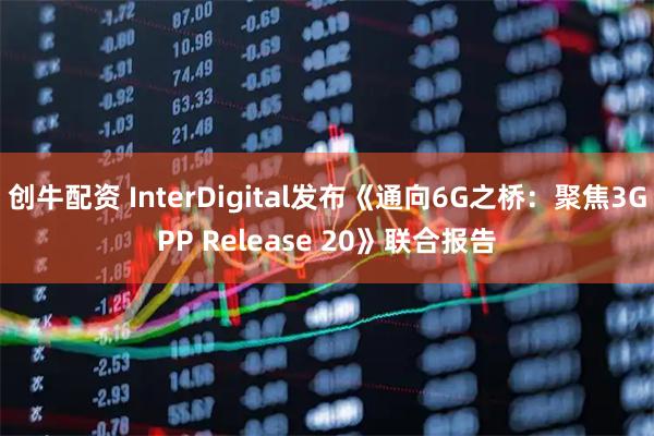 创牛配资 InterDigital发布《通向6G之桥：聚焦3GPP Release 20》联合报告