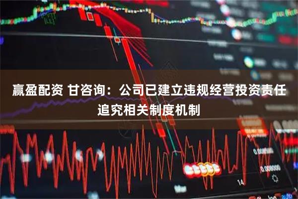 赢盈配资 甘咨询：公司已建立违规经营投资责任追究相关制度机制