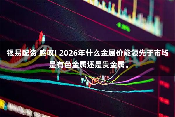 银易配资 感叹! 2026年什么金属价能领先于市场 是有色金属还是贵金属。