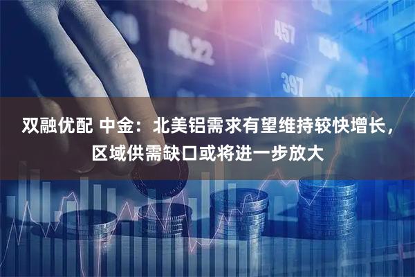 双融优配 中金：北美铝需求有望维持较快增长，区域供需缺口或将进一步放大
