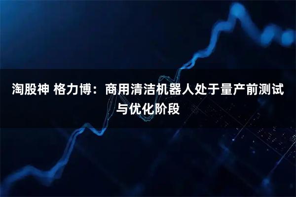 淘股神 格力博：商用清洁机器人处于量产前测试与优化阶段