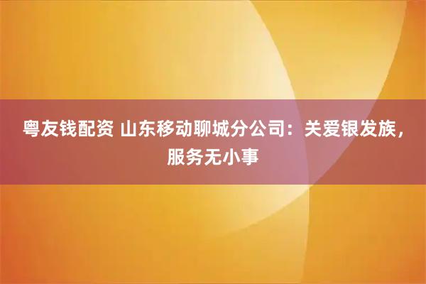 粤友钱配资 山东移动聊城分公司：关爱银发族，服务无小事