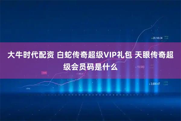 大牛时代配资 白蛇传奇超级VIP礼包 天眼传奇超级会员码是什么