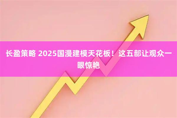 长盈策略 2025国漫建模天花板！这五部让观众一眼惊艳