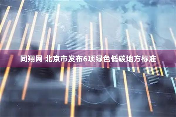 同翔网 北京市发布6项绿色低碳地方标准
