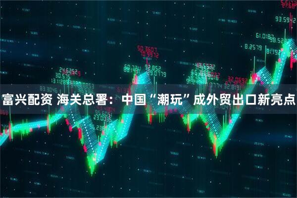 富兴配资 海关总署：中国“潮玩”成外贸出口新亮点