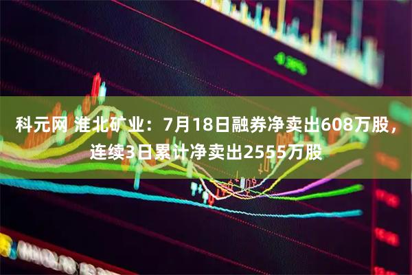 科元网 淮北矿业：7月18日融券净卖出608万股，连续3日累计净卖出2555万股