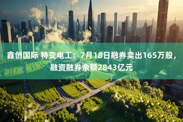 鑫创国际 特变电工：7月18日融券卖出165万股，融资融券余额2843亿元